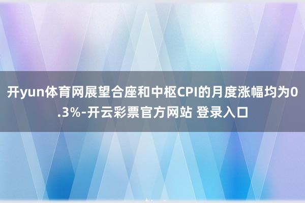 开yun体育网展望合座和中枢CPI的月度涨幅均为0.3%-开云彩票官方网站 登录入口