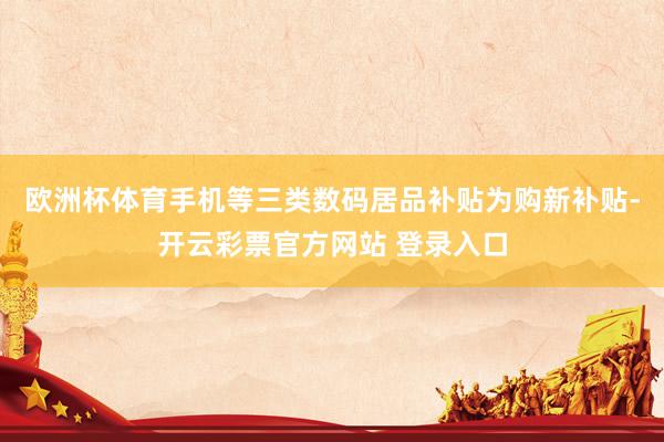欧洲杯体育手机等三类数码居品补贴为购新补贴-开云彩票官方网站 登录入口