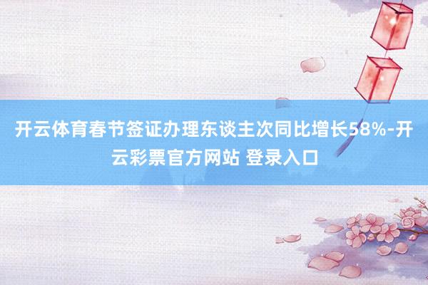 开云体育春节签证办理东谈主次同比增长58%-开云彩票官方网站 登录入口