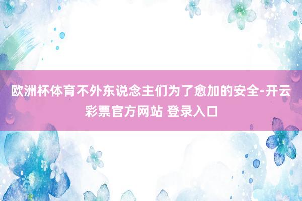 欧洲杯体育不外东说念主们为了愈加的安全-开云彩票官方网站 登录入口