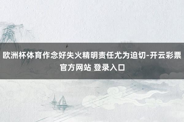 欧洲杯体育作念好失火精明责任尤为迫切-开云彩票官方网站 登录入口
