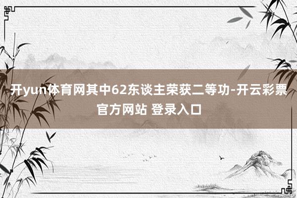 开yun体育网其中62东谈主荣获二等功-开云彩票官方网站 登录入口
