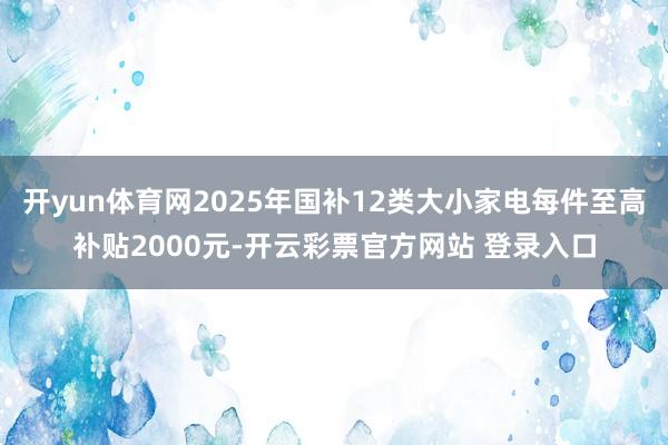 开yun体育网2025年国补12类大小家电每件至高补贴2000元-开云彩票官方网站 登录入口
