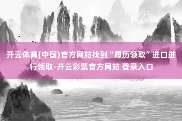 开云体育(中国)官方网站找到“履历领取”进口进行领取-开云彩票官方网站 登录入口