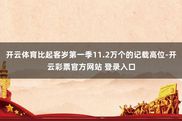 开云体育比起客岁第一季11.2万个的记载高位-开云彩票官方网站 登录入口