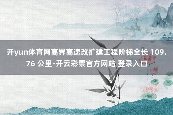 开yun体育网高界高速改扩建工程阶梯全长 109.76 公里-开云彩票官方网站 登录入口