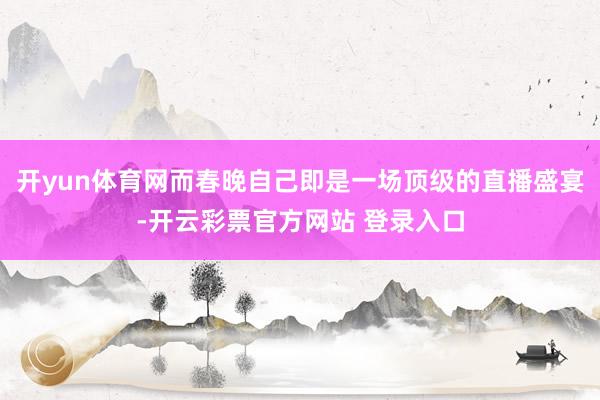 开yun体育网而春晚自己即是一场顶级的直播盛宴-开云彩票官方网站 登录入口