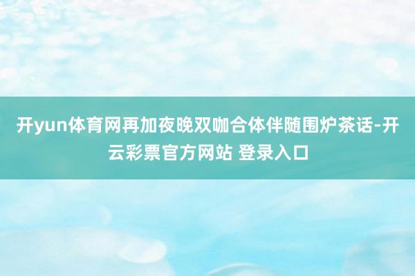 开yun体育网再加夜晚双咖合体伴随围炉茶话-开云彩票官方网站 登录入口
