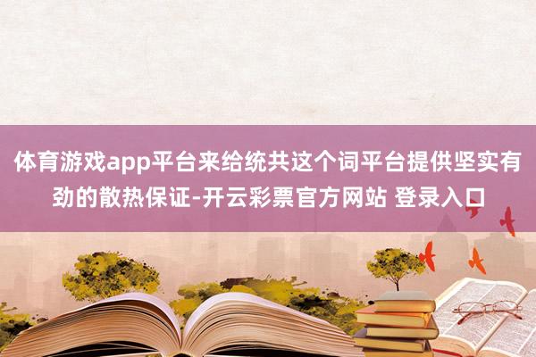体育游戏app平台来给统共这个词平台提供坚实有劲的散热保证-开云彩票官方网站 登录入口