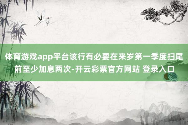 体育游戏app平台该行有必要在来岁第一季度扫尾前至少加息两次-开云彩票官方网站 登录入口