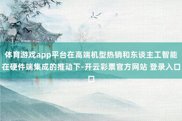 体育游戏app平台在高端机型热销和东谈主工智能在硬件端集成的推动下-开云彩票官方网站 登录入口