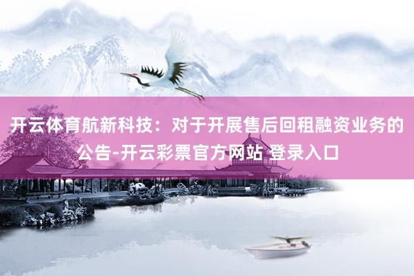 开云体育航新科技：对于开展售后回租融资业务的公告-开云彩票官方网站 登录入口
