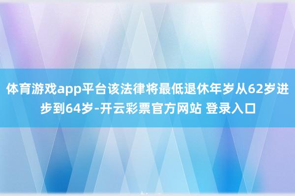 体育游戏app平台该法律将最低退休年岁从62岁进步到64岁-开云彩票官方网站 登录入口