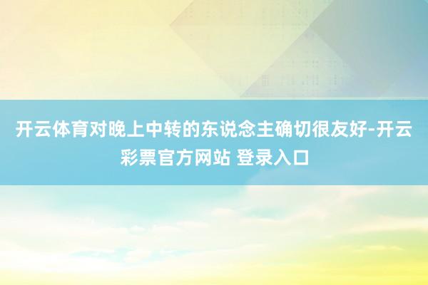 开云体育对晚上中转的东说念主确切很友好-开云彩票官方网站 登录入口
