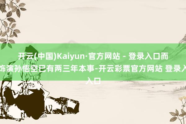 开云(中国)Kaiyun·官方网站 - 登录入口而他饰演孙悟空已有两三年本事-开云彩票官方网站 登录入口