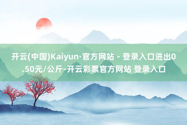 开云(中国)Kaiyun·官方网站 - 登录入口进出0.50元/公斤-开云彩票官方网站 登录入口