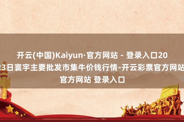 开云(中国)Kaiyun·官方网站 - 登录入口2025年3月23日寰宇主要批发市集牛价钱行情-开云彩票官方网站 登录入口