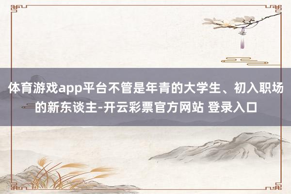 体育游戏app平台不管是年青的大学生、初入职场的新东谈主-开云彩票官方网站 登录入口