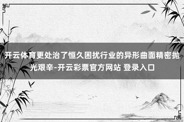 开云体育更处治了恒久困扰行业的异形曲面精密抛光艰辛-开云彩票官方网站 登录入口