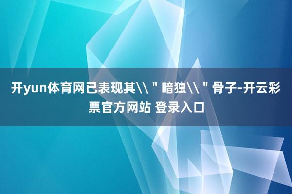 开yun体育网已表现其\＂暗独\＂骨子-开云彩票官方网站 登录入口