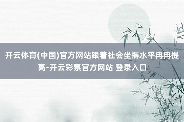 开云体育(中国)官方网站跟着社会坐褥水平冉冉提高-开云彩票官方网站 登录入口