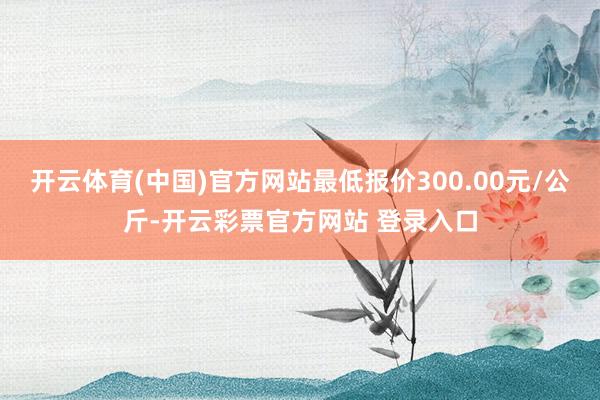 开云体育(中国)官方网站最低报价300.00元/公斤-开云彩票官方网站 登录入口