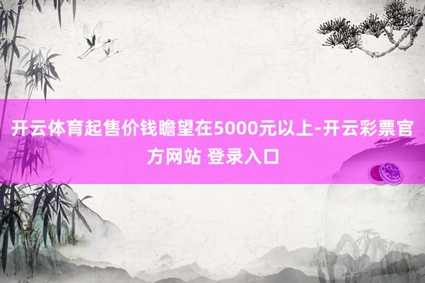 开云体育起售价钱瞻望在5000元以上-开云彩票官方网站 登录入口