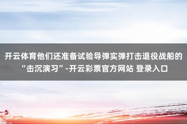 开云体育他们还准备试验导弹实弹打击退役战船的“击沉演习”-开云彩票官方网站 登录入口