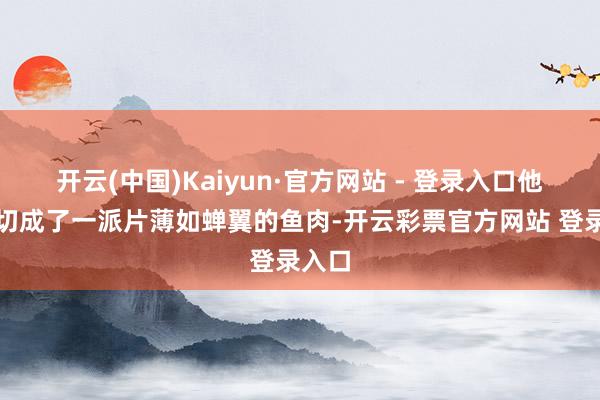 开云(中国)Kaiyun·官方网站 - 登录入口他将鱼切成了一派片薄如蝉翼的鱼肉-开云彩票官方网站 登录入口