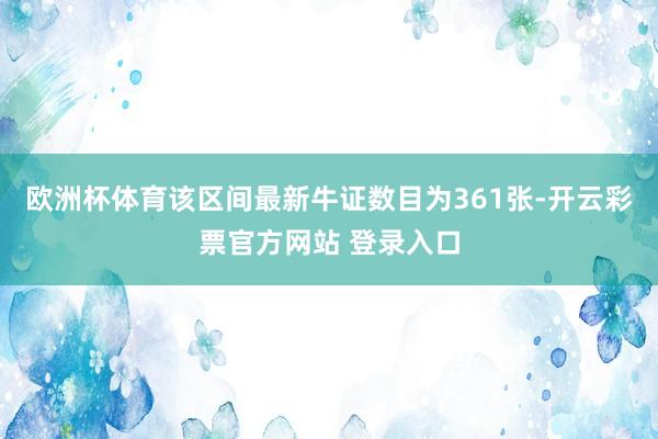 欧洲杯体育该区间最新牛证数目为361张-开云彩票官方网站 登录入口