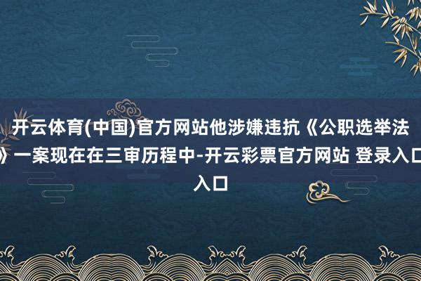 开云体育(中国)官方网站他涉嫌违抗《公职选举法》一案现在在三审历程中-开云彩票官方网站 登录入口
