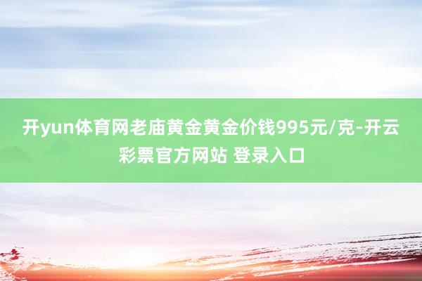 开yun体育网老庙黄金黄金价钱995元/克-开云彩票官方网站 登录入口