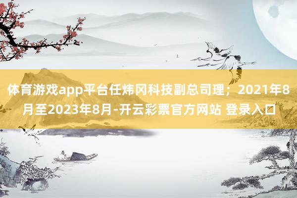 体育游戏app平台任炜冈科技副总司理；2021年8月至2023年8月-开云彩票官方网站 登录入口