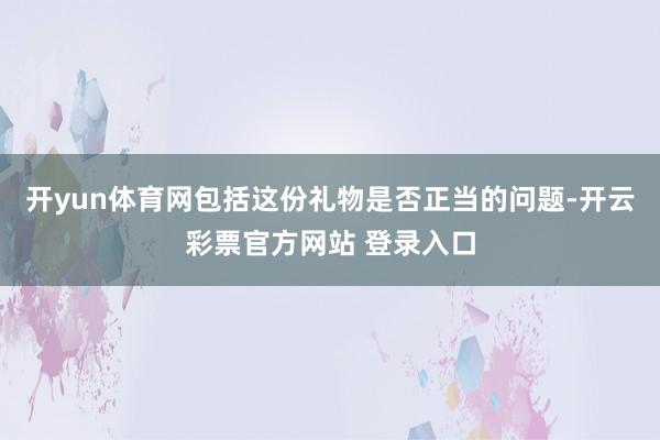 开yun体育网包括这份礼物是否正当的问题-开云彩票官方网站 登录入口