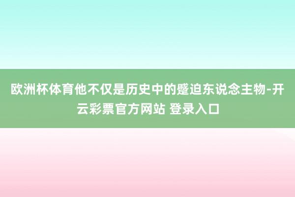 欧洲杯体育他不仅是历史中的蹙迫东说念主物-开云彩票官方网站 登录入口