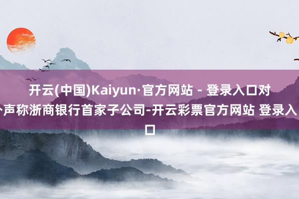 开云(中国)Kaiyun·官方网站 - 登录入口对外声称浙商银行首家子公司-开云彩票官方网站 登录入口
