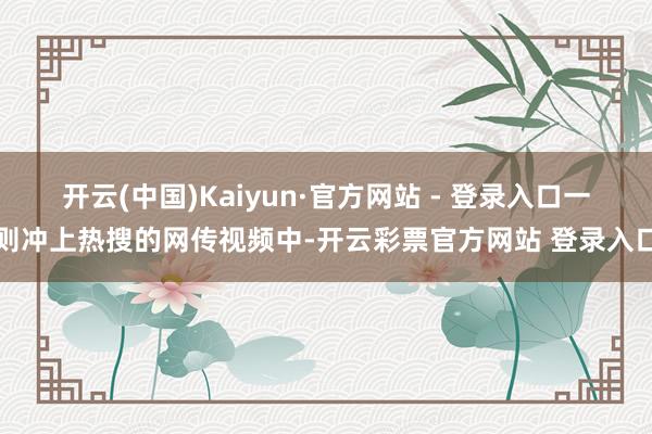 开云(中国)Kaiyun·官方网站 - 登录入口一则冲上热搜的网传视频中-开云彩票官方网站 登录入口