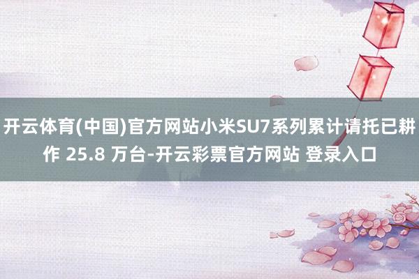 开云体育(中国)官方网站小米SU7系列累计请托已耕作 25.8 万台-开云彩票官方网站 登录入口