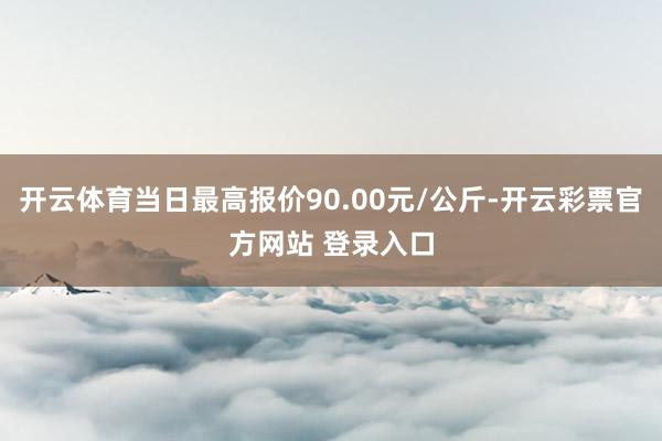 开云体育当日最高报价90.00元/公斤-开云彩票官方网站 登录入口