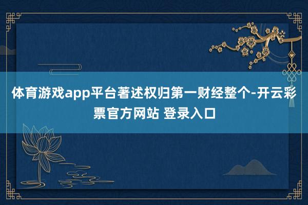 体育游戏app平台著述权归第一财经整个-开云彩票官方网站 登录入口