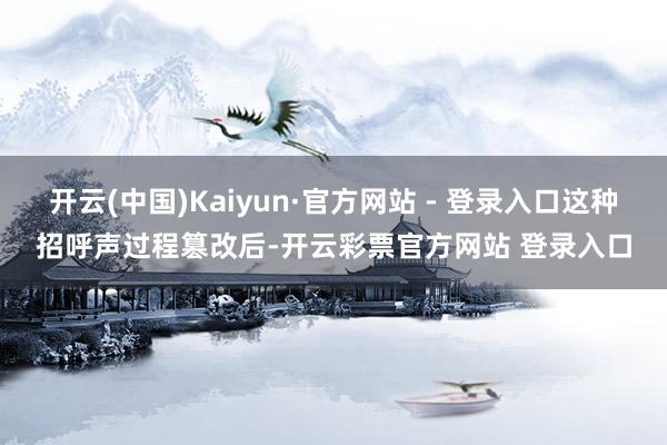开云(中国)Kaiyun·官方网站 - 登录入口这种招呼声过程篡改后-开云彩票官方网站 登录入口
