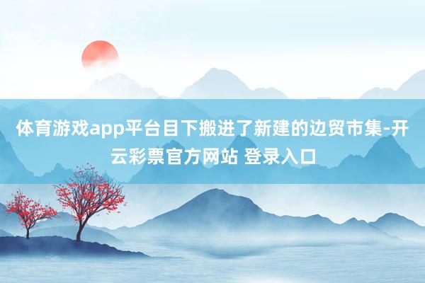 体育游戏app平台目下搬进了新建的边贸市集-开云彩票官方网站 登录入口