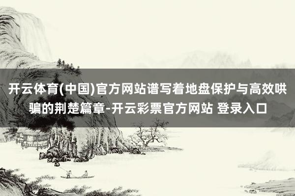 开云体育(中国)官方网站谱写着地盘保护与高效哄骗的荆楚篇章-开云彩票官方网站 登录入口