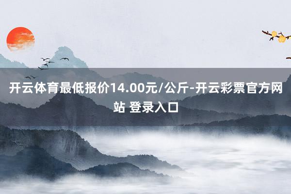 开云体育最低报价14.00元/公斤-开云彩票官方网站 登录入口