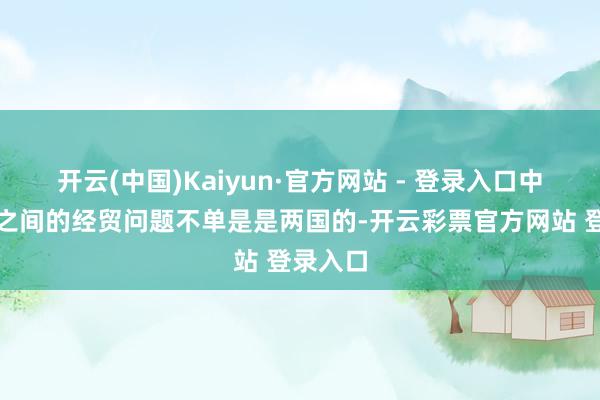 开云(中国)Kaiyun·官方网站 - 登录入口中好意思之间的经贸问题不单是是两国的-开云彩票官方网站 登录入口