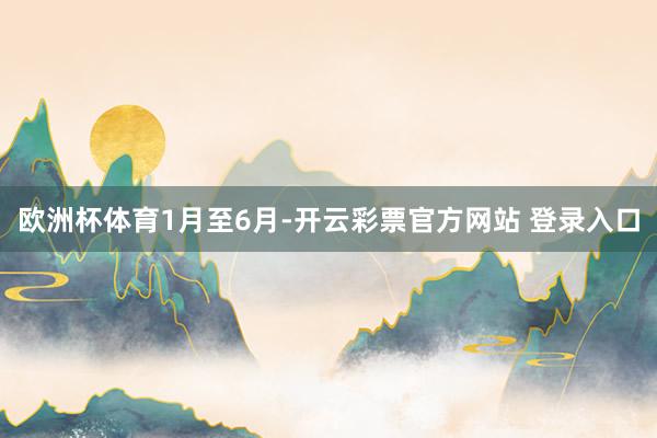 欧洲杯体育1月至6月-开云彩票官方网站 登录入口
