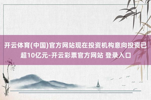 开云体育(中国)官方网站现在投资机构意向投资已超10亿元-开云彩票官方网站 登录入口