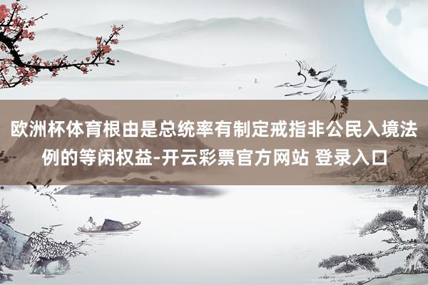 欧洲杯体育根由是总统率有制定戒指非公民入境法例的等闲权益-开云彩票官方网站 登录入口