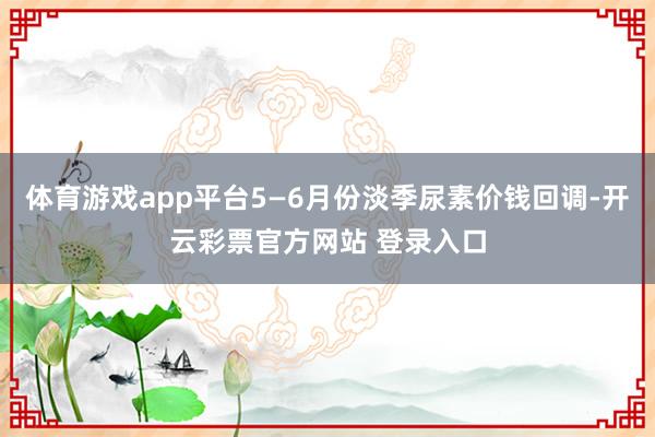 体育游戏app平台5—6月份淡季尿素价钱回调-开云彩票官方网站 登录入口