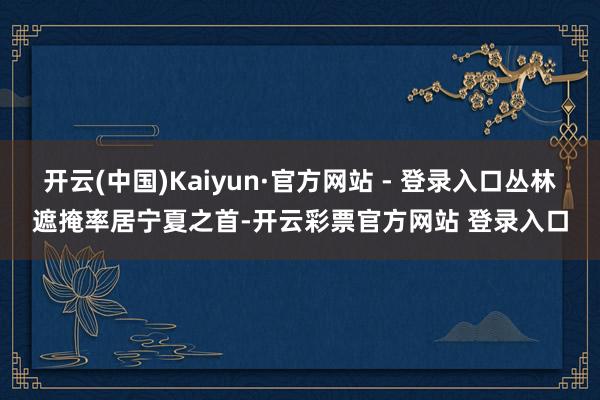 开云(中国)Kaiyun·官方网站 - 登录入口丛林遮掩率居宁夏之首-开云彩票官方网站 登录入口